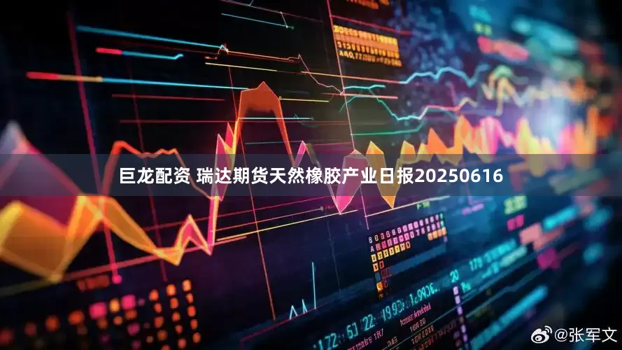 巨龙配资 瑞达期货天然橡胶产业日报20250616
