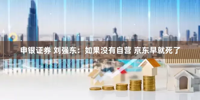申银证券 刘强东：如果没有自营 京东早就死了