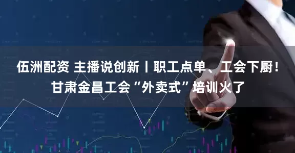 伍洲配资 主播说创新丨职工点单、工会下厨！甘肃金昌工会“外卖式”培训火了