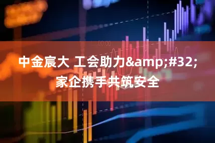 中金宸大 工会助力&#32;家企携手共筑安全