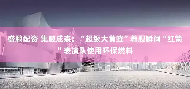 盛鹏配资 集腋成裘：“超级大黄蜂”着舰瞬间“红箭”表演队使用环保燃料