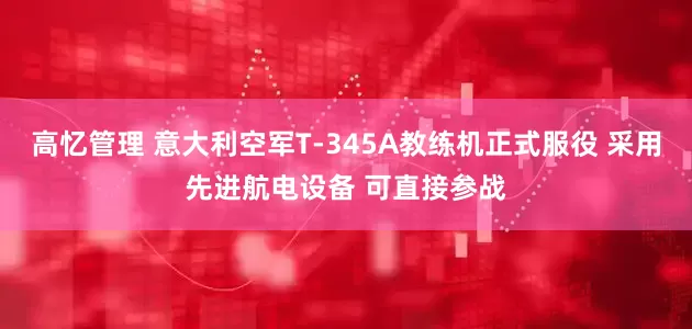 高忆管理 意大利空军T-345A教练机正式服役 采用先进航电设备 可直接参战