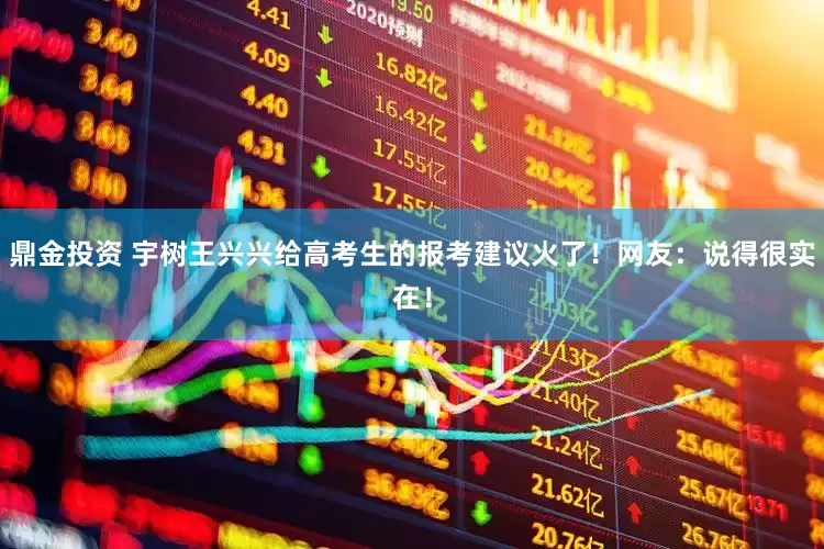 鼎金投资 宇树王兴兴给高考生的报考建议火了！网友：说得很实在！