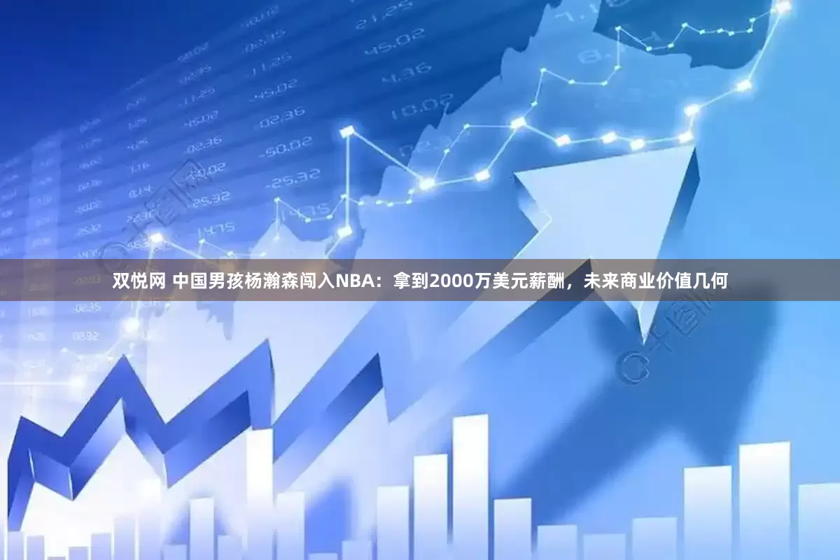 双悦网 中国男孩杨瀚森闯入NBA：拿到2000万美元薪酬，未来商业价值几何