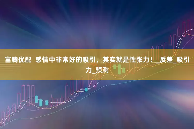 富腾优配  感情中非常好的吸引，其实就是性张力！_反差_吸引力_预测