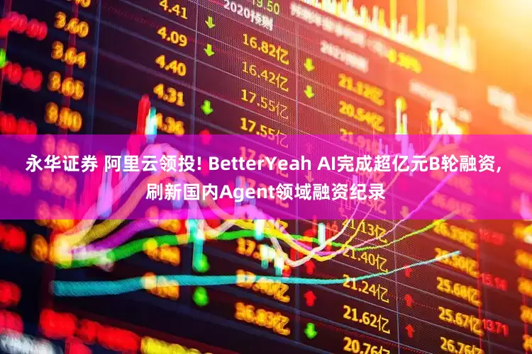 永华证券 阿里云领投! BetterYeah AI完成超亿元B轮融资, 刷新国内Agent领域融资纪录