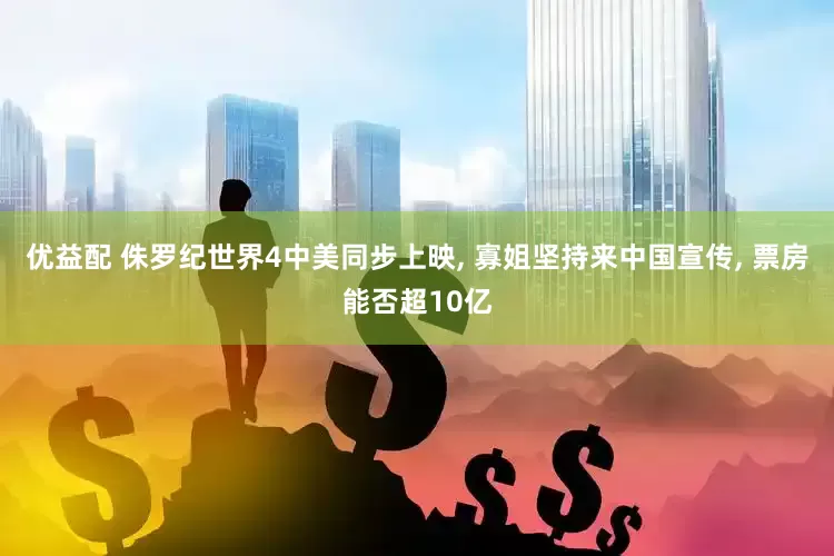 优益配 侏罗纪世界4中美同步上映, 寡姐坚持来中国宣传, 票房能否超10亿