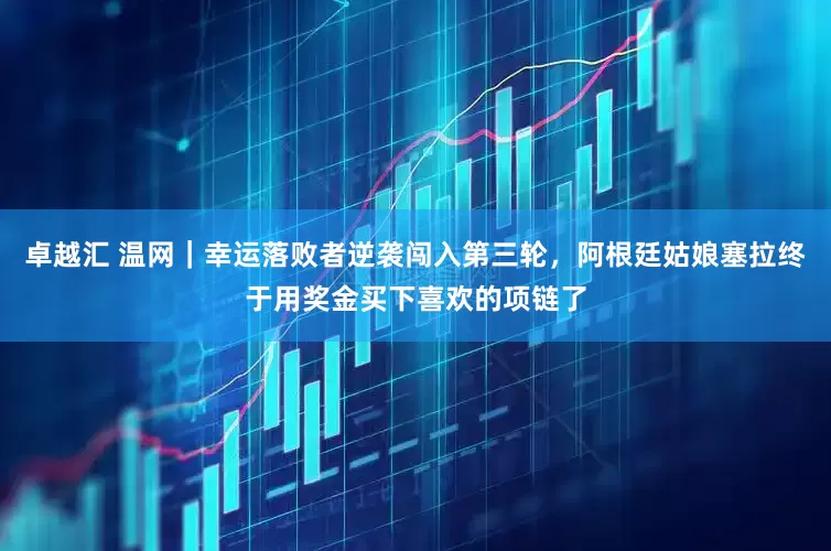 卓越汇 温网｜幸运落败者逆袭闯入第三轮，阿根廷姑娘塞拉终于用奖金买下喜欢的项链了