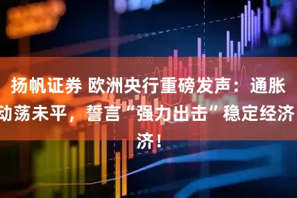 扬帆证券 欧洲央行重磅发声：通胀动荡未平，誓言“强力出击”稳定经济！