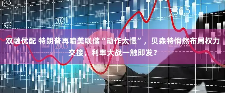 双融优配 特朗普再喷美联储“动作太慢”，贝森特悄然布局权力交接，利率大战一触即发？