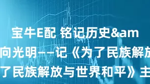 宝牛E配 铭记历史&#32;永向光明——记《为了民族解放与世界和平》主题展览
