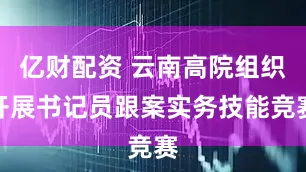 亿财配资 云南高院组织开展书记员跟案实务技能竞赛