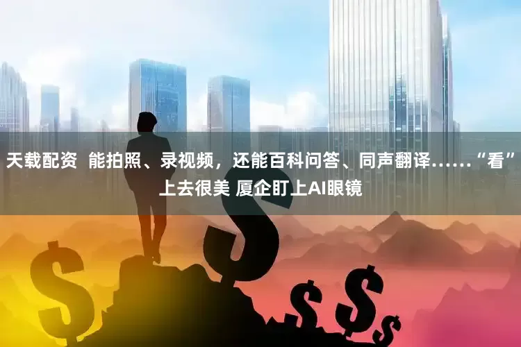 天载配资  能拍照、录视频，还能百科问答、同声翻译……“看”上去很美 厦企盯上AI眼镜