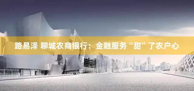 路易泽 聊城农商银行：金融服务“甜”了农户心