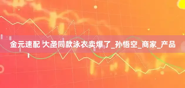 金元速配 大圣同款泳衣卖爆了_孙悟空_商家_产品