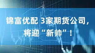 锦富优配 3家期货公司，将迎“新帅”！