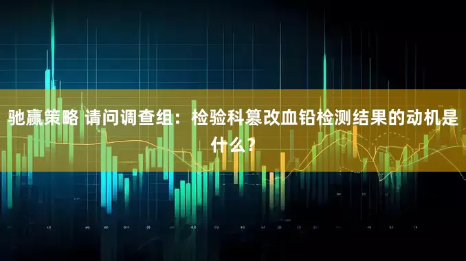 驰赢策略 请问调查组：检验科篡改血铅检测结果的动机是什么？