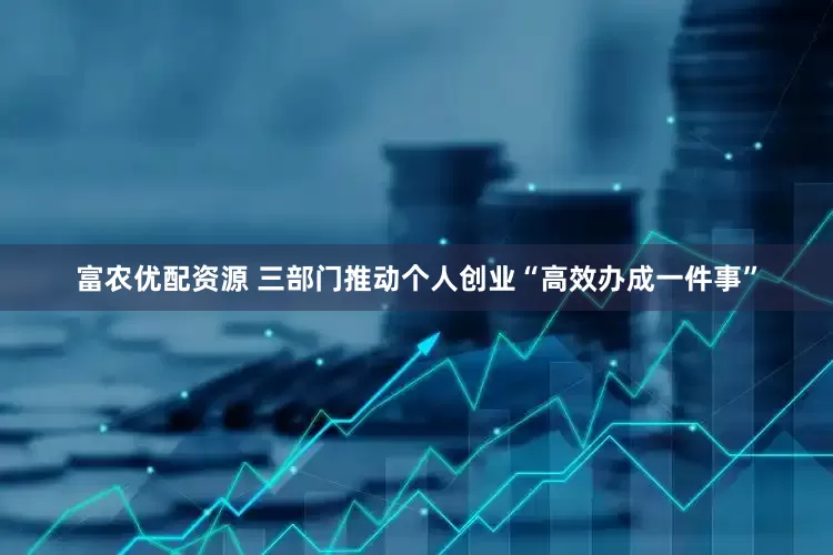 富农优配资源 三部门推动个人创业“高效办成一件事”