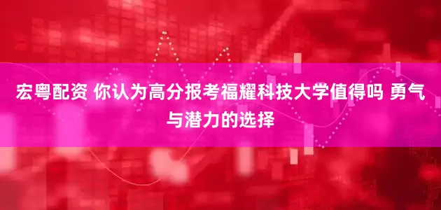 宏粤配资 你认为高分报考福耀科技大学值得吗 勇气与潜力的选择