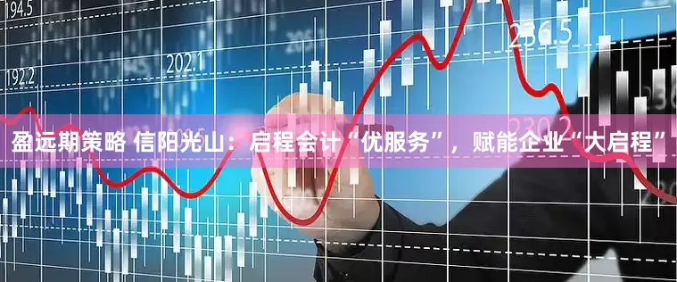 盈远期策略 信阳光山：启程会计“优服务”，赋能企业“大启程”