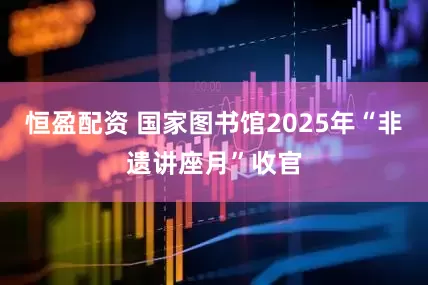 恒盈配资 国家图书馆2025年“非遗讲座月”收官
