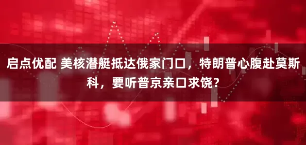 启点优配 美核潜艇抵达俄家门口，特朗普心腹赴莫斯科，要听普京亲口求饶？