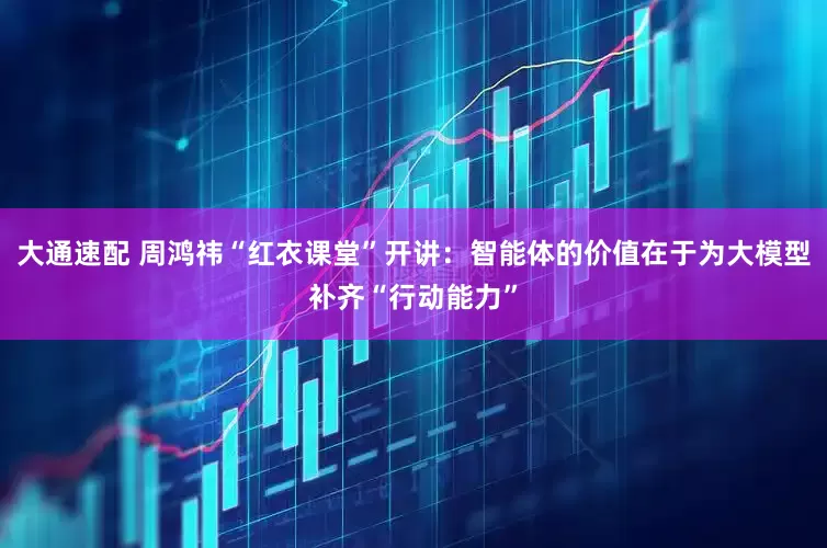 大通速配 周鸿祎“红衣课堂”开讲：智能体的价值在于为大模型补齐“行动能力”