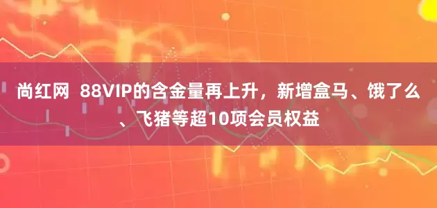 尚红网  88VIP的含金量再上升，新增盒马、饿了么、飞猪等超10项会员权益