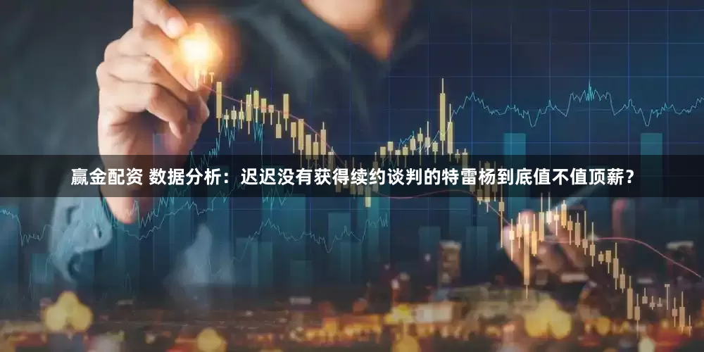 赢金配资 数据分析：迟迟没有获得续约谈判的特雷杨到底值不值顶薪？