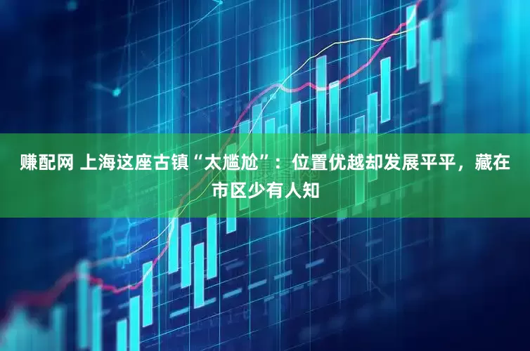赚配网 上海这座古镇“太尴尬”：位置优越却发展平平，藏在市区少有人知
