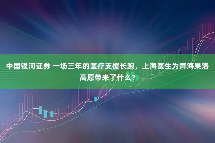 中国银河证券 一场三年的医疗支援长跑，上海医生为青海果洛高原带来了什么？
