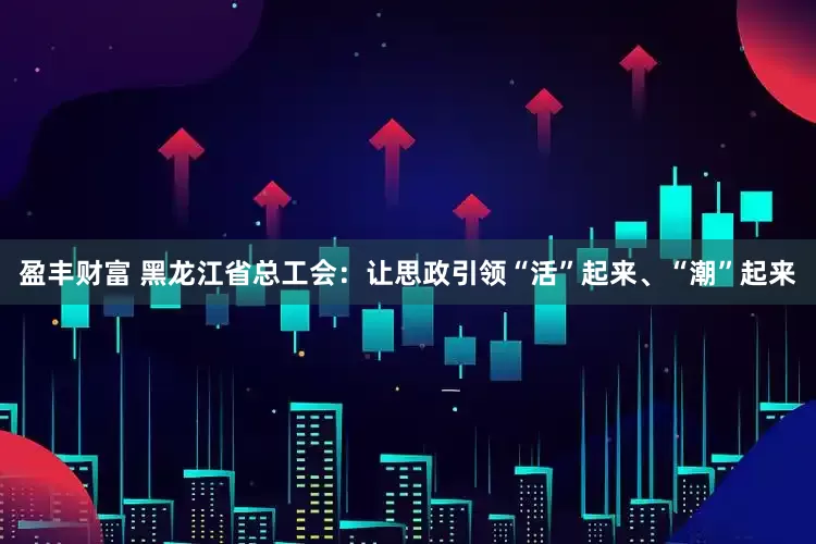 盈丰财富 黑龙江省总工会：让思政引领“活”起来、“潮”起来