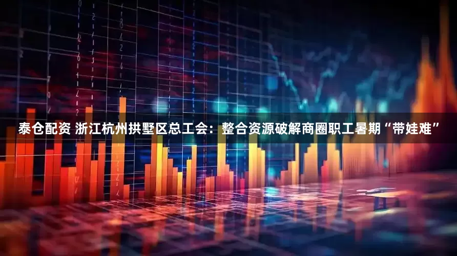 泰仓配资 浙江杭州拱墅区总工会：整合资源破解商圈职工暑期“带娃难”
