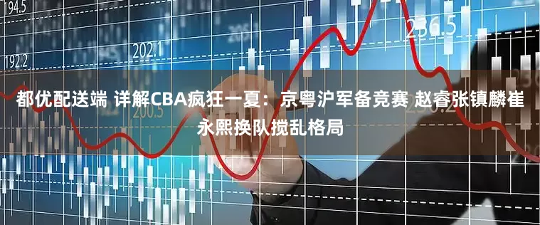 都优配送端 详解CBA疯狂一夏：京粤沪军备竞赛 赵睿张镇麟崔永熙换队搅乱格局