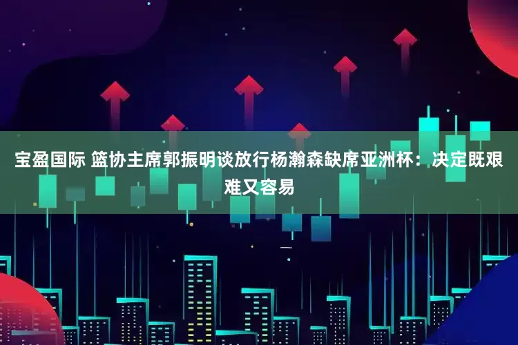 宝盈国际 篮协主席郭振明谈放行杨瀚森缺席亚洲杯：决定既艰难又容易