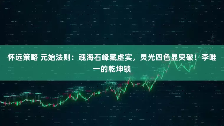 怀远策略 元始法则：魂海石峰藏虚实，灵光四色显突破！李唯一的乾坤锁