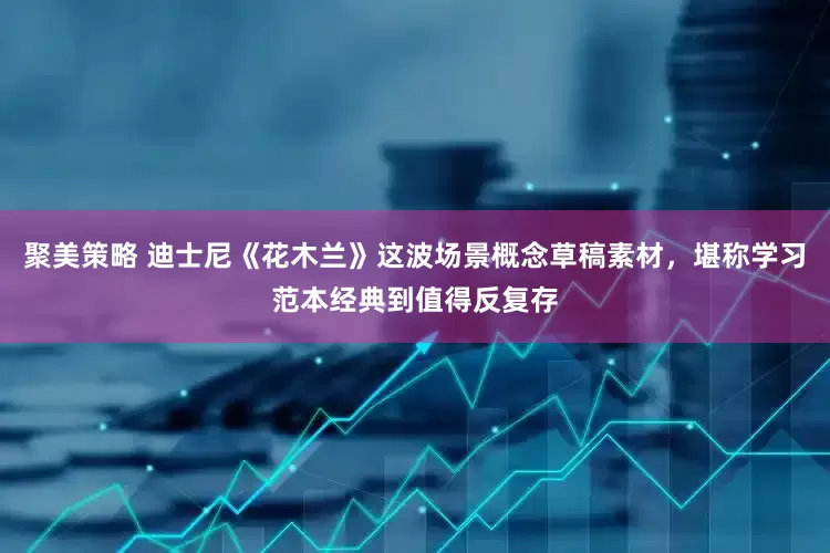 聚美策略 迪士尼《花木兰》这波场景概念草稿素材，堪称学习范本经典到值得反复存