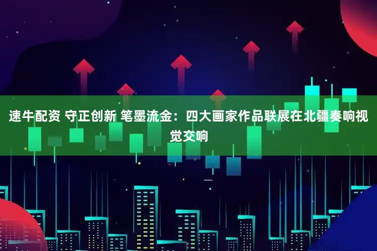 速牛配资 守正创新 笔墨流金:四大画家作品联展在北疆奏响视觉交响