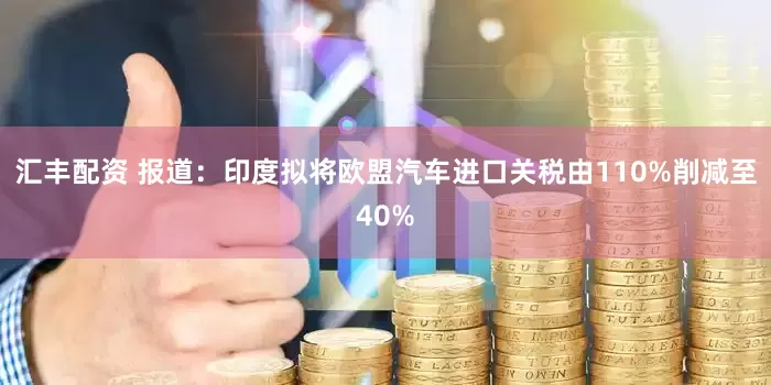 汇丰配资 报道：印度拟将欧盟汽车进口关税由110%削减至40%