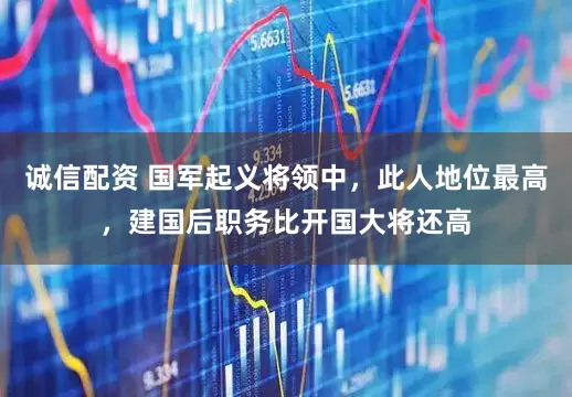 诚信配资 国军起义将领中，此人地位最高，建国后职务比开国大将还高