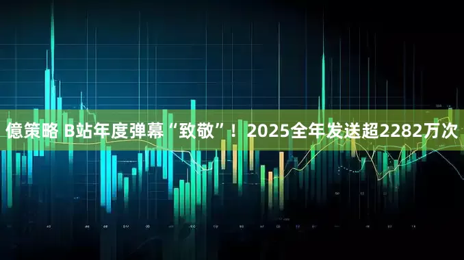 億策略 B站年度弹幕“致敬”！2025全年发送超2282万次