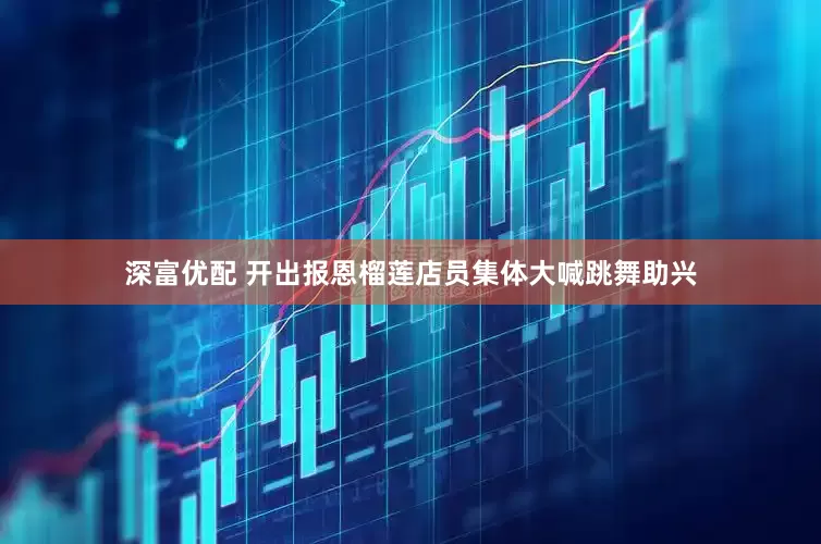 深富优配 开出报恩榴莲店员集体大喊跳舞助兴